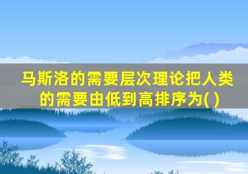 马斯洛的需要层次理论把人类的需要由低到高排序为( )